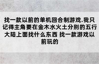 找一款以前的单机回合制游戏.我只记得主角要在金木水火土分别的五行大陆上面找什么东西 找一款游戏以前玩的